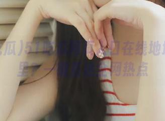 51吃瓜网页入口在线地址在哪里？一键直达全网热点