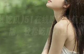 51在线吃瓜导航免费升级版，轻松吃瓜不迷路