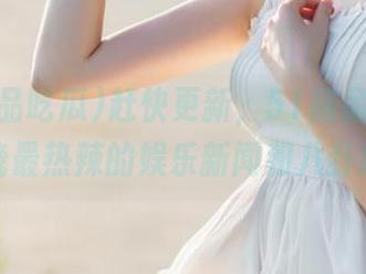 赶快更新，51精品吃瓜为你揭晓最热辣的娱乐新闻和八卦趣事！