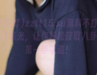 zztt15.su黑料不打烊最新安卓入口曝光，让你轻松获取八卦信息的第一手渠道！