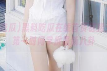 黑料吃瓜在线首页链接：让你第一时间掌握最新八卦