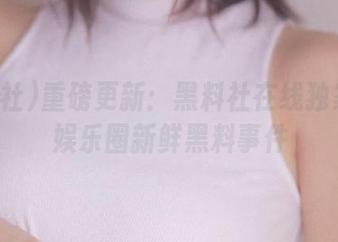 重磅更新:黑料社在线独家披露娱乐圈新鲜黑料事件
